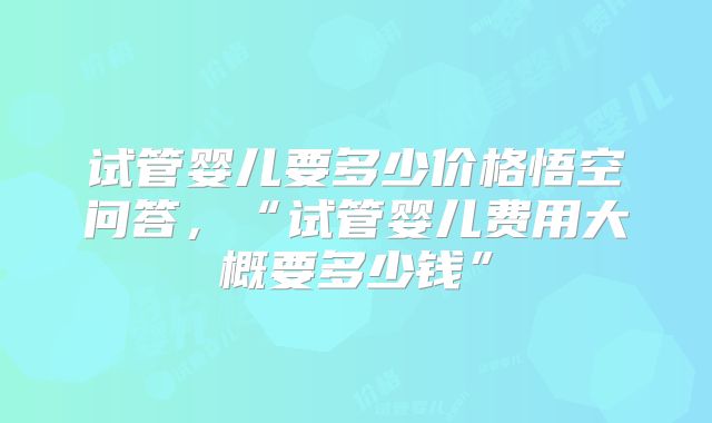 试管婴儿要多少价格悟空问答,“试管婴儿费用大概要多少钱”