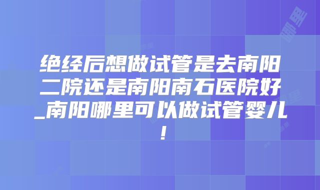 绝经后想做试管是去南阳二院还是南阳南石医院好_南阳哪里可以做试管婴儿!