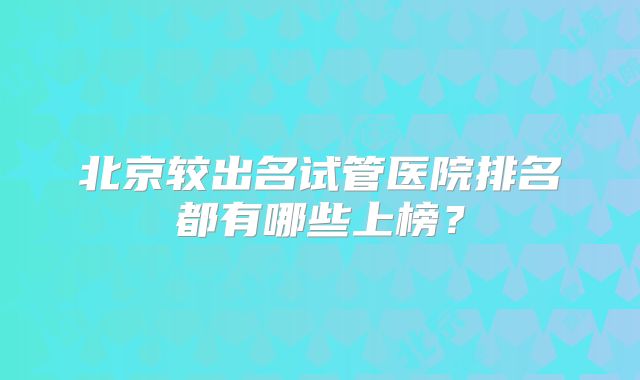 北京较出名试管医院排名都有哪些上榜?