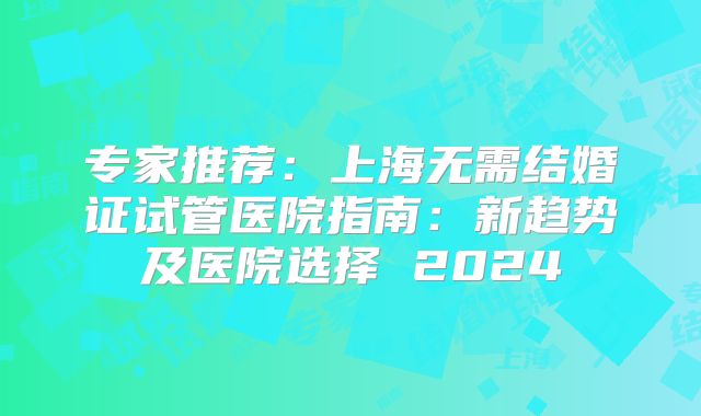 专家推荐：上海无需结婚证试管医院指南：新趋势及医院选择 2024
