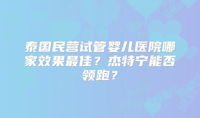 泰国民营试管婴儿医院哪家效果最佳？杰特宁能否领跑？