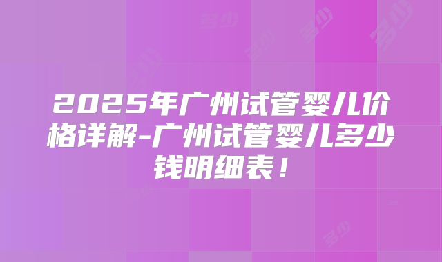 2025年广州试管婴儿价格详解-广州试管婴儿多少钱明细表！