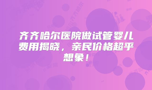齐齐哈尔医院做试管婴儿费用揭晓,亲民价格超乎想象!