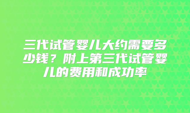 三代试管婴儿大约需要多少钱？附上第三代试管婴儿的费用和成功率