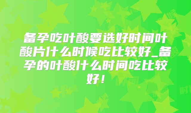 备孕吃叶酸要选好时间叶酸片什么时候吃比较好_备孕的叶酸什么时间吃比较好!