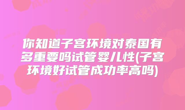 你知道子宫环境对泰国有多重要吗试管婴儿性(子宫环境好试管成功率高吗)