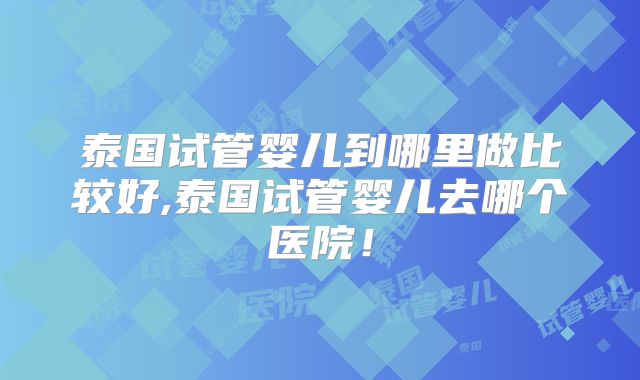 泰国试管婴儿到哪里做比较好,泰国试管婴儿去哪个医院！
