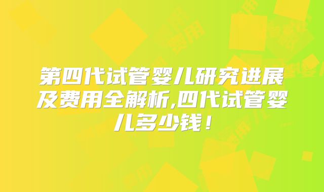 第四代试管婴儿研究进展及费用全解析,四代试管婴儿多少钱！