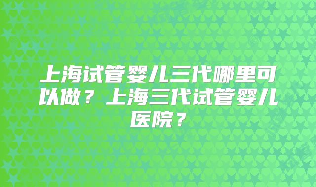 上海试管婴儿三代哪里可以做?上海三代试管婴儿医院?