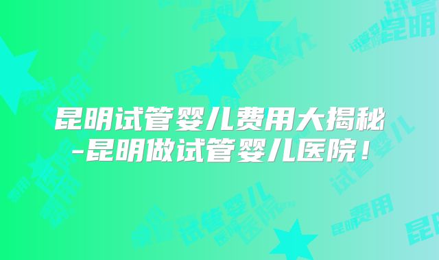 昆明试管婴儿费用大揭秘-昆明做试管婴儿医院！