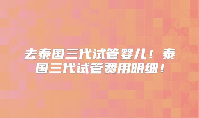 去泰国三代试管婴儿！泰国三代试管费用明细！