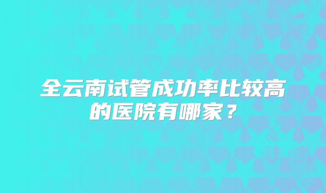 全云南试管成功率比较高的医院有哪家？