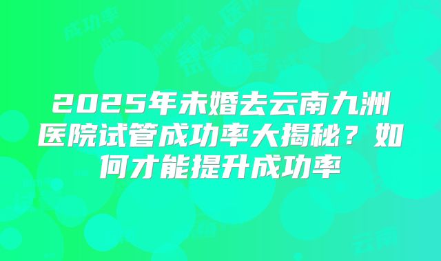 2025年未婚去云南九洲医院试管成功率大揭秘？如何才能提升成功率