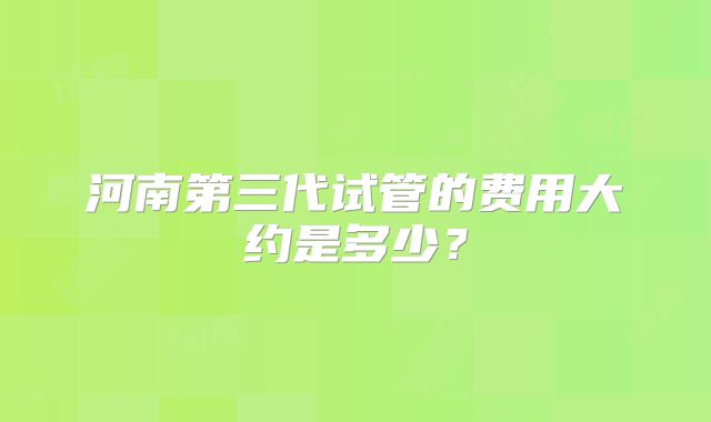 河南第三代试管的费用大约是多少?
