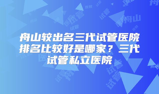 舟山较出名三代试管医院排名比较好是哪家？三代试管私立医院