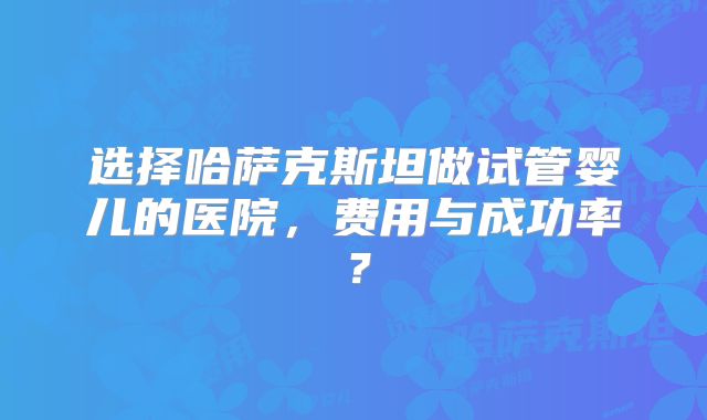 选择哈萨克斯坦做试管婴儿的医院，费用与成功率？