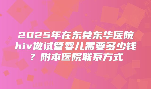 2025年在东莞东华医院hiv做试管婴儿需要多少钱?附本医院联系方式