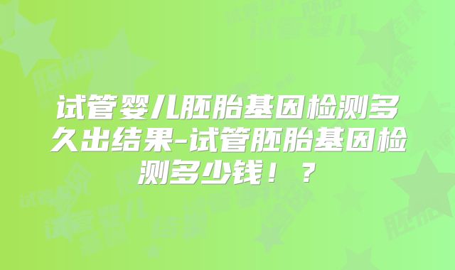 试管婴儿胚胎基因检测多久出结果-试管胚胎基因检测多少钱！？