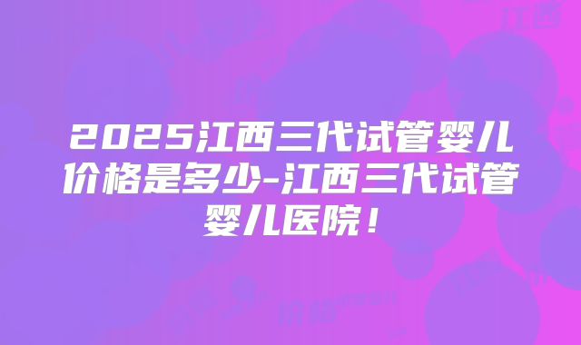 2025江西三代试管婴儿价格是多少-江西三代试管婴儿医院!