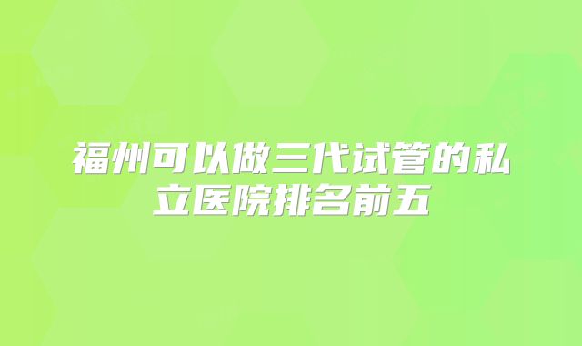 福州可以做三代试管的私立医院排名前五