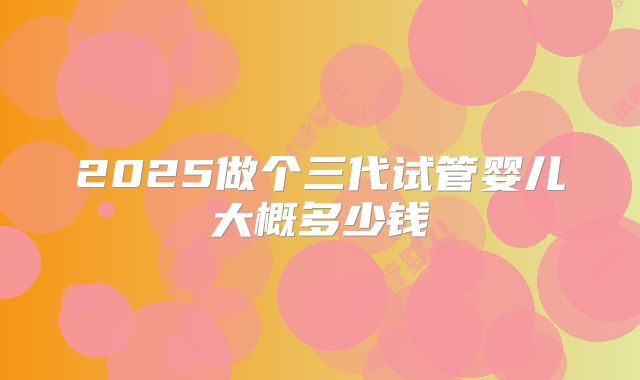 2025做个三代试管婴儿大概多少钱