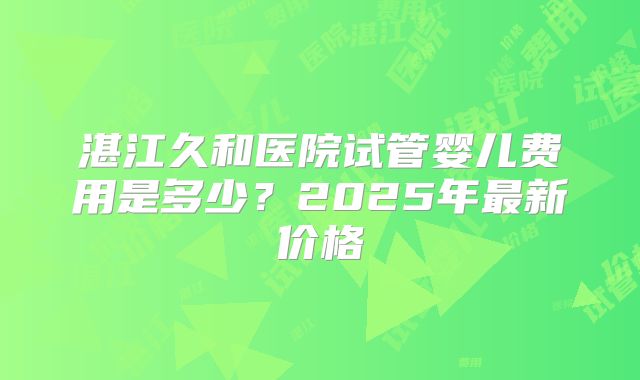 湛江久和医院试管婴儿费用是多少?2025年最新价格