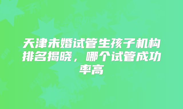 天津未婚试管生孩子机构排名揭晓，哪个试管成功率高