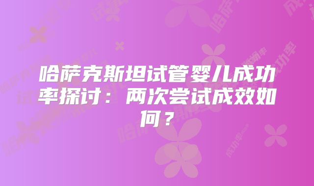 哈萨克斯坦试管婴儿成功率探讨：两次尝试成效如何？