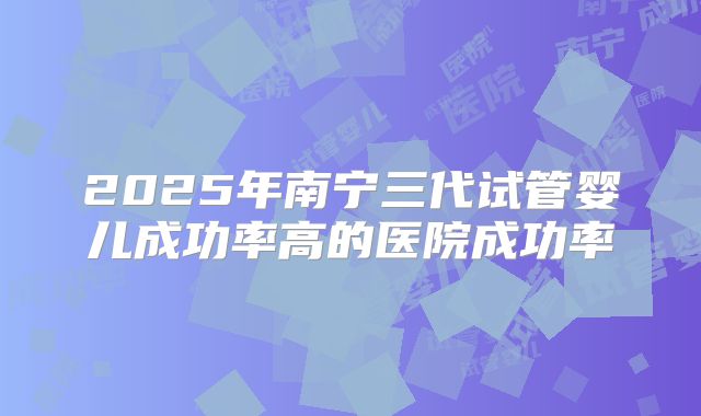 2025年南宁三代试管婴儿成功率高的医院成功率