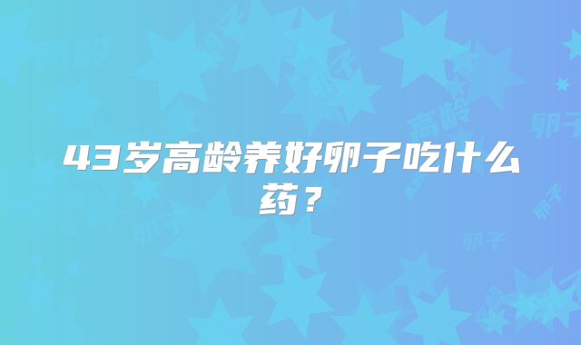 43岁高龄养好卵子吃什么药？