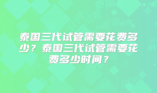 泰国三代试管需要花费多少?泰国三代试管需要花费多少时间?