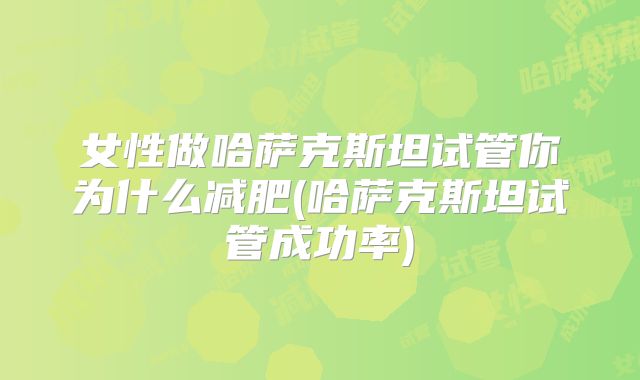 女性做哈萨克斯坦试管你为什么减肥(哈萨克斯坦试管成功率)