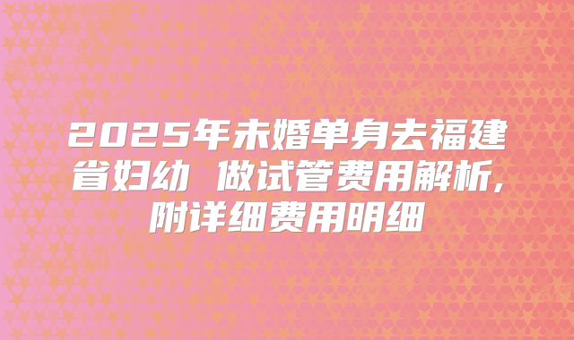 2025年未婚单身去福建省妇幼 做试管费用解析,附详细费用明细