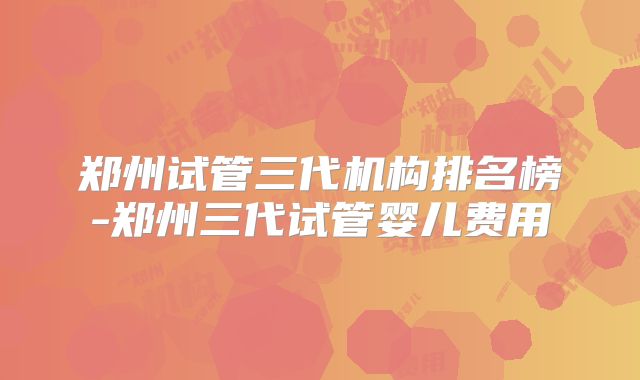 郑州试管三代机构排名榜-郑州三代试管婴儿费用