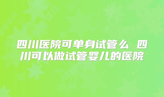四川医院可单身试管么 四川可以做试管婴儿的医院