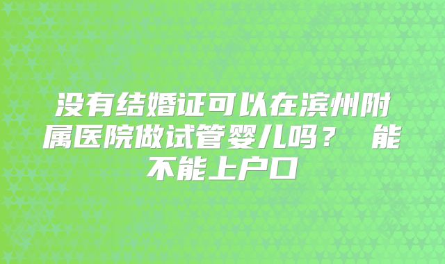 没有结婚证可以在滨州附属医院做试管婴儿吗? 能不能上户口