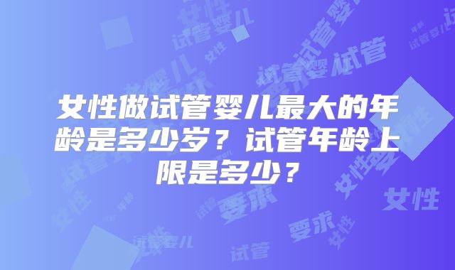 女性做试管婴儿最大的年龄是多少岁?试管年龄上限是多少?