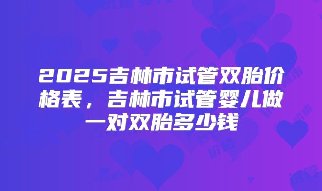 2025吉林市试管双胎价格表，吉林市试管婴儿做一对双胎多少钱
