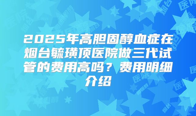 2025年高胆固醇血症在烟台毓璜顶医院做三代试管的费用高吗?费用明细介绍