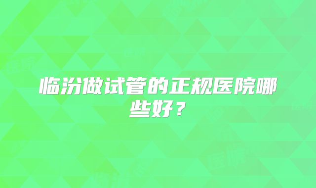 临汾做试管的正规医院哪些好?