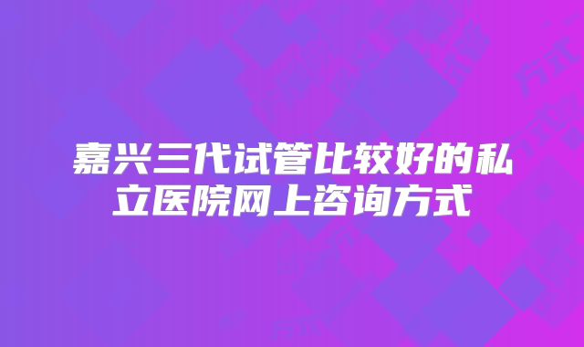 嘉兴三代试管比较好的私立医院网上咨询方式