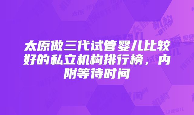 太原做三代试管婴儿比较好的私立机构排行榜，内附等待时间
