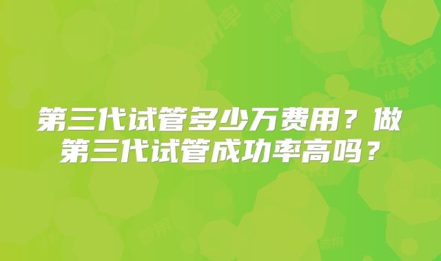 第三代试管多少万费用？做第三代试管成功率高吗？
