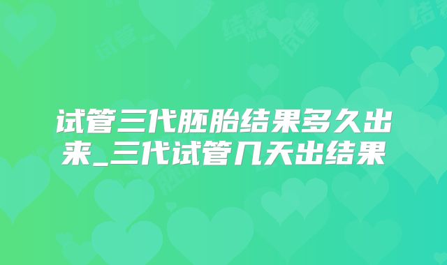 试管三代胚胎结果多久出来_三代试管几天出结果