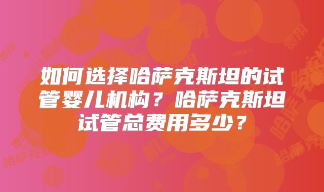 如何选择哈萨克斯坦的试管婴儿机构？哈萨克斯坦试管总费用多少？