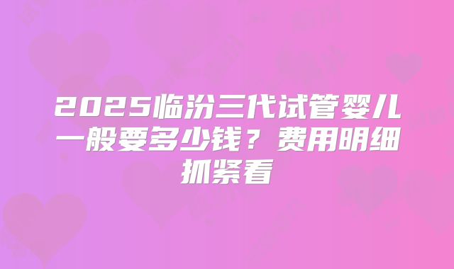 2025临汾三代试管婴儿一般要多少钱?费用明细抓紧看