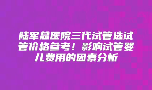 陆军总医院三代试管选试管价格参考!影响试管婴儿费用的因素分析