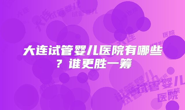 大连试管婴儿医院有哪些？谁更胜一筹