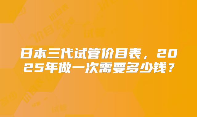日本三代试管价目表，2025年做一次需要多少钱？