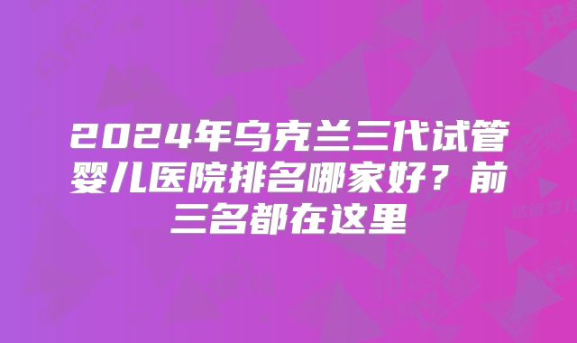 2024年乌克兰三代试管婴儿医院排名哪家好？前三名都在这里